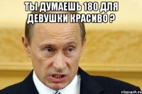 ты думаешь 180 для девушки красиво ? 