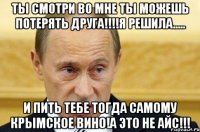 ты смотри во мне ты можешь потерять друга!!!!я решила..... и пить тебе тогда самому Крымское вино!А это не айс!!!