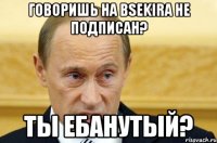 Говоришь на BSEKira не подписан? Ты ебанутый?