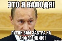 Это я валодя! Путин вам завтра на канференцию!