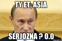 ty et, Asia serjozna ? o.O