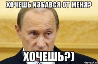 Хочешь избався от меня? хочешь?)