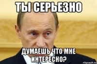 Ты серьезно думаешь что мне интересно?