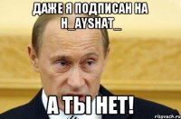 Даже я подписан на h_ayshat_ а ты нет!