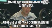 Мы придумали каблуки на шпильках, чтобы вы могли носить каблуки, пока носите каблуки.