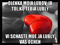 olenka moia lubov ,ia tol;ko tebia lubly vi schaste moe ,ia lubly vas ochen