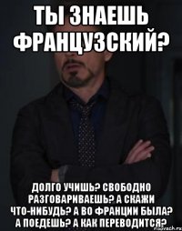 Ты знаешь французский? ДОЛГО УЧИШЬ? СВОБОДНО РАЗГОВАРИВАЕШЬ? А СКАЖИ ЧТО-НИБУДЬ? А ВО ФРАНЦИИ БЫЛА? А ПОЕДЕШЬ? А КАК ПЕРЕВОДИТСЯ?