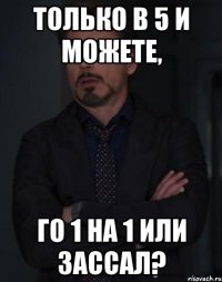 Только в 5 и можете, Го 1 на 1 или зассал?