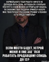 Нормальная у тебя работа! Ничего не делаешь весь день, катаешься А сколько платят? А к вам можно устроиться? Небось по знакомству? Подарок принёс? Нахера мне твоя ручка? Расскажи тренинг У Леново есть представитель? Если место будет, устрой меня! Я уже зае**лся работать продавцом! Спишь до 12?