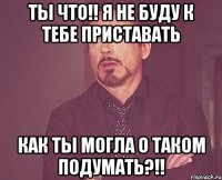 ты что!! я не буду к тебе приставать как ты могла о таком подумать?!!