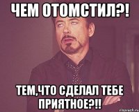 чем отомстил?! тем,что сделал тебе приятное?!!