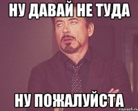 ну давай не туда ну пожалуйста