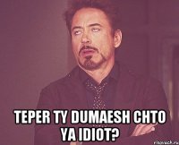  teper ty dumaesh chto ya idiot?