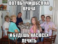 Вот выучишься на врача И будешь нас всех лечить