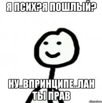 Я псих?Я пошлый? Ну..Впринципе..Лан ты прав