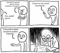 Я ремонт в ванной делать начал, полюбасу за неделю сделаю Аха, давай удачи... Спилю ка всё нахуй балгаркой... Я понятия не имею как делать ремонт в ванной...