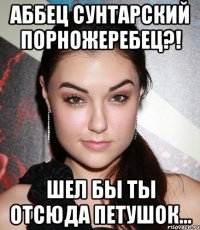 Аббец сунтарский порножеребец?! Шел бы ты отсюда петушок...