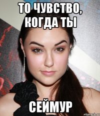 то чувство, когда ты сеймур