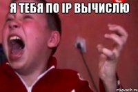 Я тебя по ip вычислю 