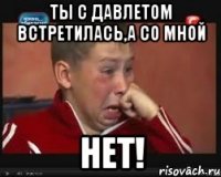 Ты с Давлетом встретилась,а со мной НЕТ!