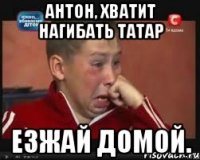 Антон, хватит нагибать татар Езжай домой.