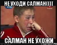 Не уходи Салман(((( Салман не ухожи