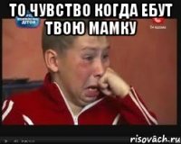 то чувство когда ебут твою мамку 