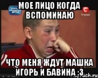 Мое лицо когда вспоминаю Что меня ждут Машка Игорь и Бавина :з