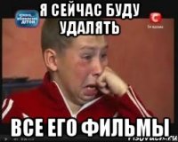 я сейчас буду удалять все его фильмы