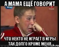 А мама ещё говорит Что некто не играет в игры так долго кроме меня