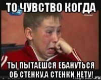 То чувство когда Ты пытаешся Ебануться об стенку,а стенки нету!