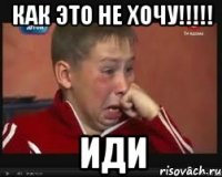 как это не хочу!!!!! иди