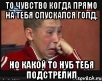 То чувство когда прямо на тебя спускался голд, но какой то нуб тебя подстрелил