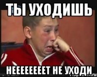 Ты уходишь НЕЕЕЕЕЕЕЕТ НЕ УХОДИ