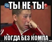 ТЫ НЕ ТЫ КОГДА БЕЗ КОМПА