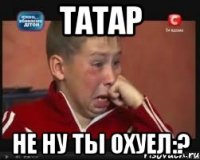 Татар Не ну ты ОХУЕЛ:?