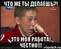 ЧТО ЖЕ ТЫ ДЕЛАЕШЬ?! ЭТО МОЯ РАБОТА! ЧЕСТНО!!!