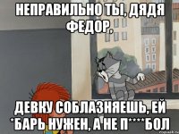 Неправильно ты, Дядя Федор, девку соблазняешь, ей *барь нужен, а не п****бол