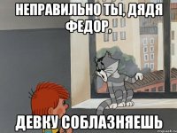 Неправильно ты, Дядя Федор, девку соблазняешь