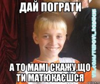 дай пограти а то мамі скажу,що ти матюкаєшся