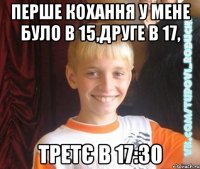 перше кохання у мене було в 15,друге в 17, третє в 17:30
