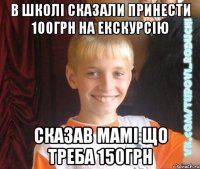 в школі сказали принести 100грн на екскурсію сказав мамі що треба 150грн