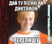 дай ту пісню на диктофон перепишу