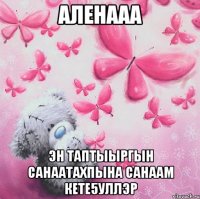 Аленааа Эн таптыыргын санаатахпына Санаам кете5уллэр