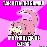 так шта любимая мы никуда не едем?