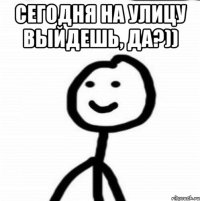 сегодня на улицу выйдешь, да?)) 