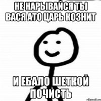 не нарывайся ты вася ато царь кознит и ебало шеткой почисть