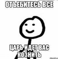 отъебитесь все царь идет вас кознить