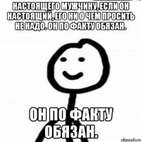 Настоящего мужчину, если он настоящий, его ни о чем просить не надо. Он по факту обязан. Он по факту обязан.