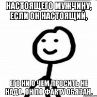 Настоящего мужчину, если он настоящий, его ни о чем просить не надо. Он по факту обязан.